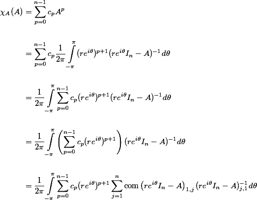 \begin{aligned}
 \\ \chi_A(A) &= \sum_{p=0}^{n-1} c_p A^p \\
 \\ &= \sum_{p=0}^{n-1} c_p \dfrac{1}{2 \pi} \int_{-\pi}^\pi (r e^{i \theta})^{p+1} (r e^{i \theta} I_n - A)^{-1} d\theta \\
 \\ &= \dfrac{1}{2 \pi} \int_{-\pi}^\pi \sum_{p=0}^{n-1} c_p (r e^{i \theta})^{p+1} (r e^{i \theta} I_n - A)^{-1} d\theta \\
 \\ &= \dfrac{1}{2 \pi} \int_{-\pi}^\pi \left(\sum_{p=0}^{n-1} c_p (r e^{i \theta})^{p+1}\right) (r e^{i \theta} I_n - A)^{-1} d\theta \\
 \\ &= \dfrac{1}{2 \pi} \int_{-\pi}^\pi \sum_{p=0}^{n-1} c_p (r e^{i \theta})^{p+1} \sum_{j=1}^n \operatorname{com}\left(r e^{i \theta} I_n - A\right)_{1, j} (r e^{i \theta} I_n - A)^{-1}_{j, 1} d\theta\end{aligned}